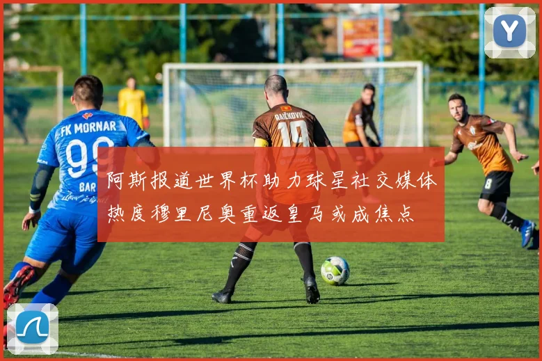 阿斯报道世界杯助力球星社交媒体热度穆里尼奥重返皇马或成焦点