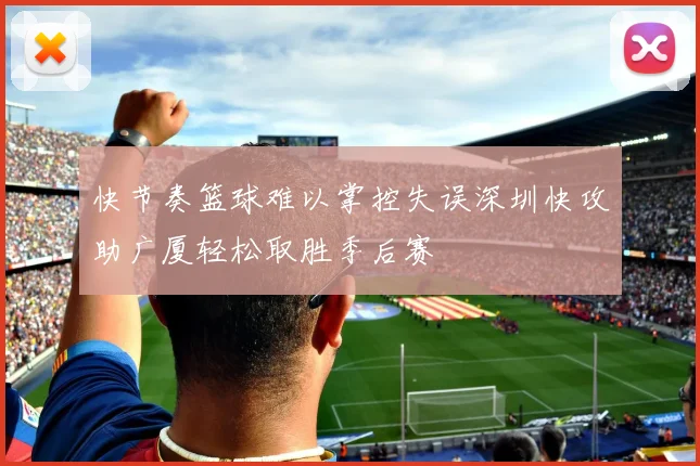 快节奏篮球难以掌控失误深圳快攻助广厦轻松取胜季后赛