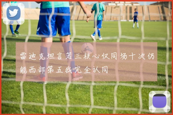 雷迪克坦言若三核心仅同场十次仍能西部第五我完全认同
