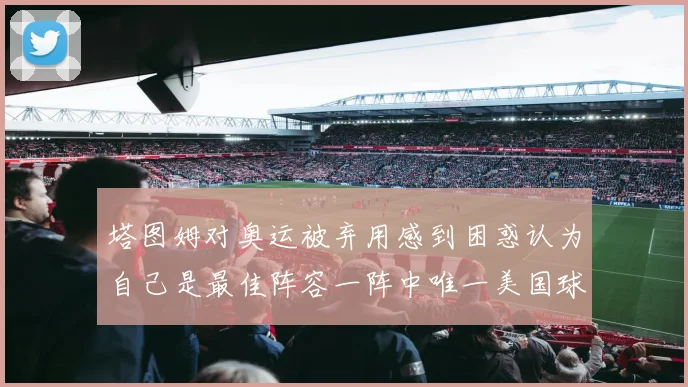 塔图姆对奥运被弃用感到困惑认为自己是最佳阵容一阵中唯一美国球员