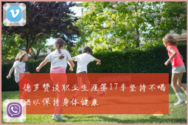 德罗赞谈职业生涯第17季坚持不喝酒以保持身体健康