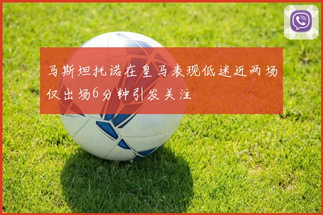 马斯坦托诺在皇马表现低迷近两场仅出场6分钟引发关注