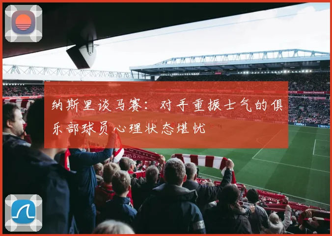 纳斯里谈马赛：对手重振士气的俱乐部球员心理状态堪忧