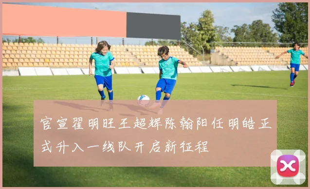 官宣翟明旺王超辉陈翰阳任明皓正式升入一线队开启新征程