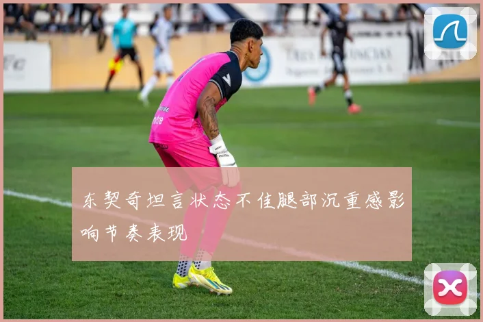 东契奇坦言状态不佳腿部沉重感影响节奏表现