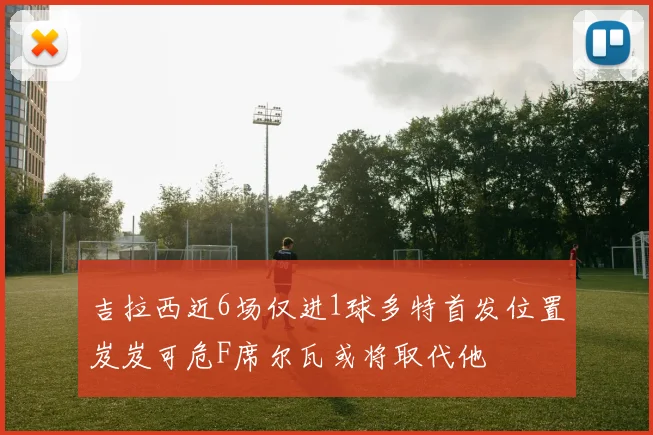 吉拉西近6场仅进1球多特首发位置岌岌可危F席尔瓦或将取代他