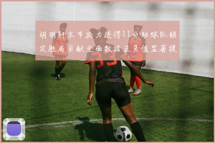 胡明轩末节发力连得11分助球队锁定胜局贡献全面数据正负值显著提升