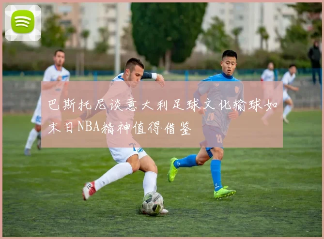 巴斯托尼谈意大利足球文化输球如末日NBA精神值得借鉴