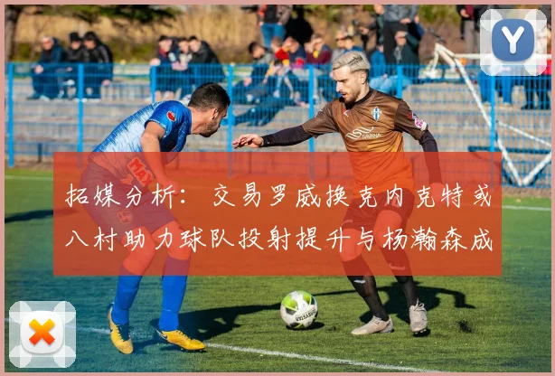 拓媒分析：交易罗威换克内克特或八村助力球队投射提升与杨瀚森成长
