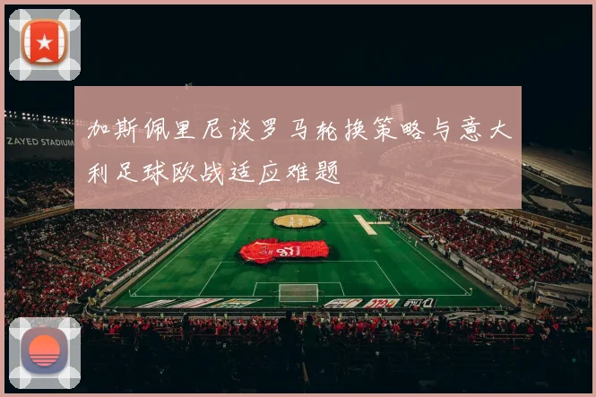 加斯佩里尼谈罗马轮换策略与意大利足球欧战适应难题