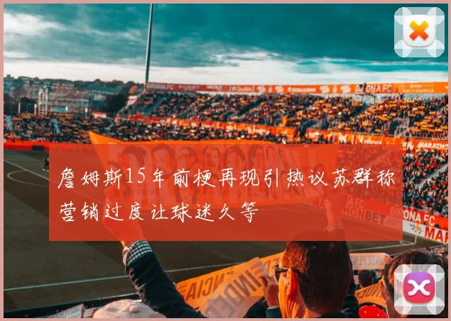 詹姆斯15年前梗再现引热议苏群称营销过度让球迷久等